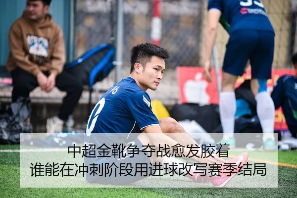 中超金靴争夺战愈发胶着 谁能在冲刺阶段用进球改写赛季结局