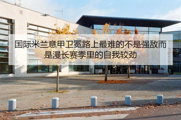 国际米兰意甲卫冕路上最难的不是强敌而是漫长赛季里的自我较劲